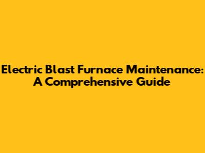 Electric Blast Furnace Maintenance: A Comprehensive Guide