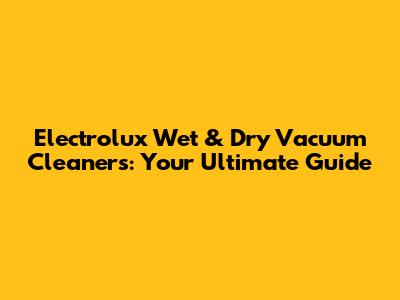 Electrolux Wet & Dry Vacuum Cleaners: Your Ultimate Guide