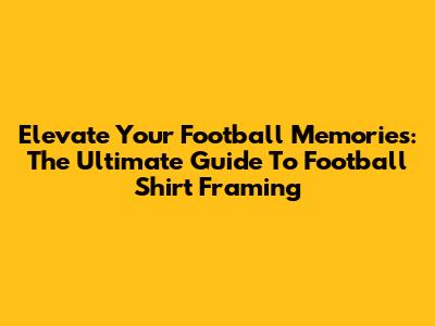 Elevate Your Football Memories: The Ultimate Guide To Football Shirt Framing