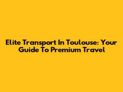 Elite Transport In Toulouse: Your Guide To Premium Travel