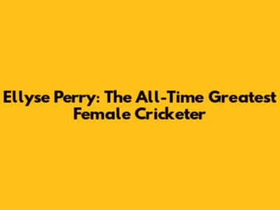 Ellyse Perry: The All-Time Greatest Female Cricketer