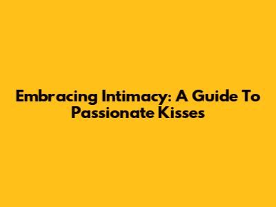 Embracing Intimacy: A Guide To Passionate Kisses