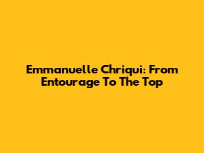 Emmanuelle Chriqui: From Entourage To The Top