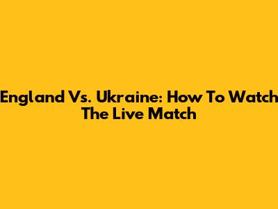 England Vs. Ukraine: How To Watch The Live Match
