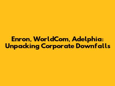 Enron, WorldCom, Adelphia: Unpacking Corporate Downfalls
