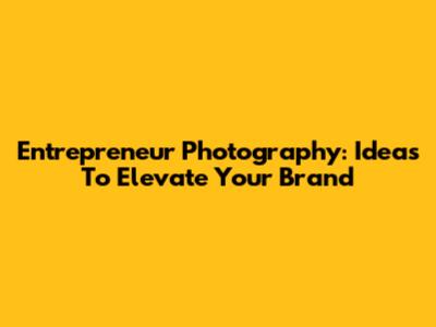 Entrepreneur Photography: Ideas To Elevate Your Brand