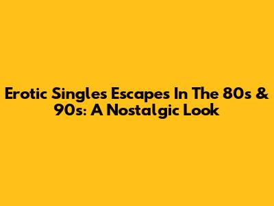 Erotic Singles Escapes In The 80s & 90s: A Nostalgic Look
