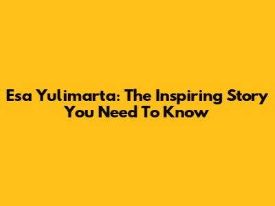 Esa Yulimarta: The Inspiring Story You Need To Know