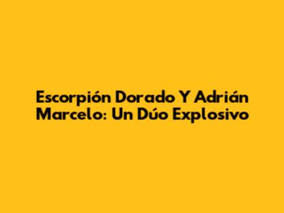 Escorpión Dorado Y Adrián Marcelo: Un Dúo Explosivo