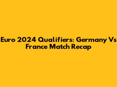 Euro 2024 Qualifiers: Germany Vs France Match Recap