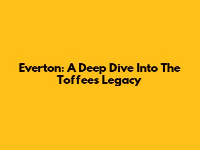 Everton: A Deep Dive Into The Toffees' Legacy