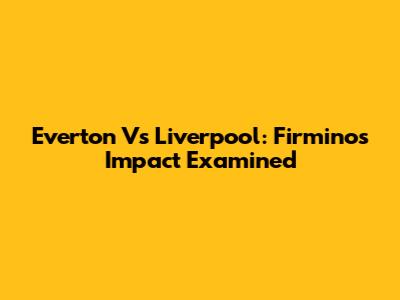 Everton Vs Liverpool: Firmino's Impact Examined