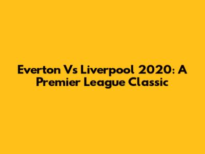 Everton Vs Liverpool 2020: A Premier League Classic