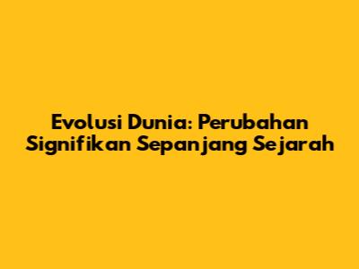 Evolusi Dunia: Perubahan Signifikan Sepanjang Sejarah