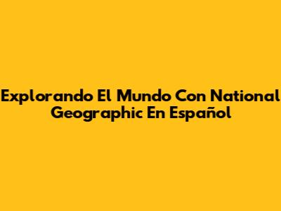 Explorando El Mundo Con National Geographic En Español
