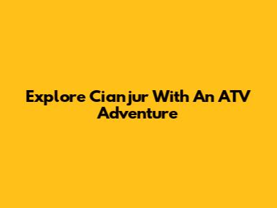 Explore Cianjur With An ATV Adventure