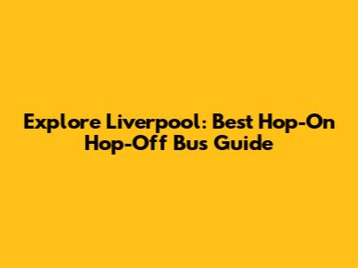 Explore Liverpool: Best Hop-On Hop-Off Bus Guide