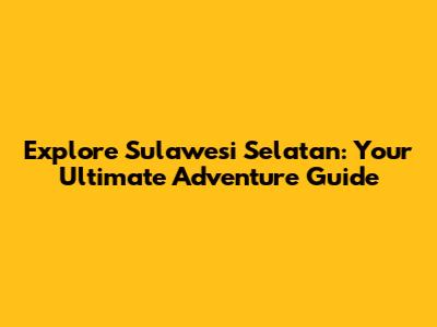 Explore Sulawesi Selatan: Your Ultimate Adventure Guide
