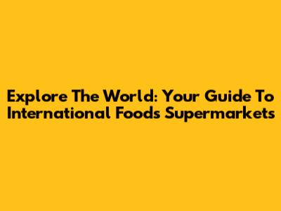 Explore The World: Your Guide To International Foods Supermarkets