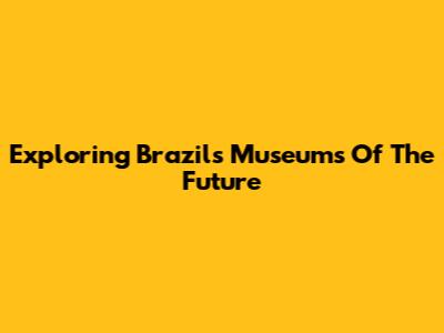Exploring Brazil's Museums Of The Future