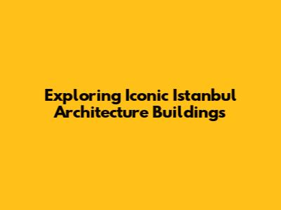 Exploring Iconic Istanbul Architecture Buildings