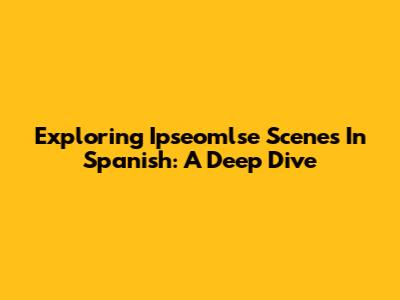 Exploring Ipseomlse Scenes In Spanish: A Deep Dive