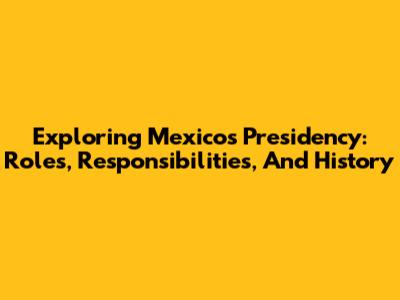 Exploring Mexico's Presidency: Roles, Responsibilities, And History