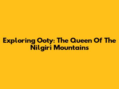 Exploring Ooty: The Queen Of The Nilgiri Mountains