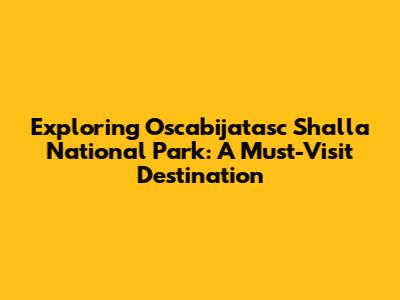 Exploring Oscabijatasc Shalla National Park: A Must-Visit Destination