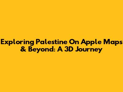 Exploring Palestine On Apple Maps & Beyond: A 3D Journey