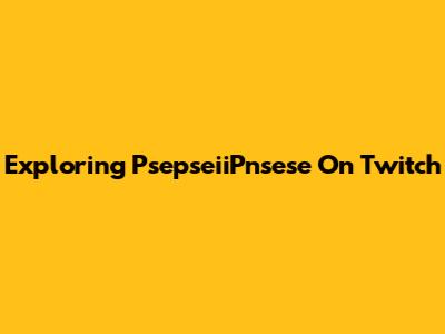 Exploring PsepseiiPnsese On Twitch