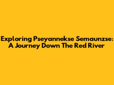Exploring Pseyannekse Semaunzse: A Journey Down The Red River
