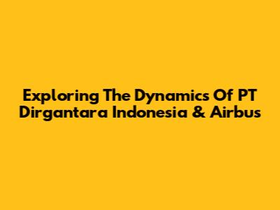 Exploring The Dynamics Of PT Dirgantara Indonesia & Airbus