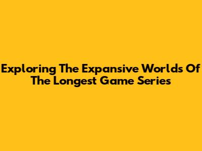 Exploring The Expansive Worlds Of The Longest Game Series