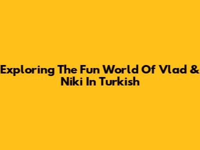 Exploring The Fun World Of Vlad & Niki In Turkish