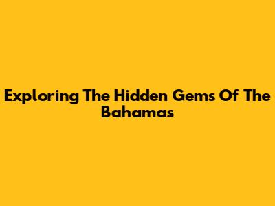 Exploring The Hidden Gems Of The Bahamas