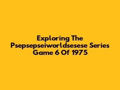 Exploring The Psepsepseiworldsesese Series Game 6 Of 1975