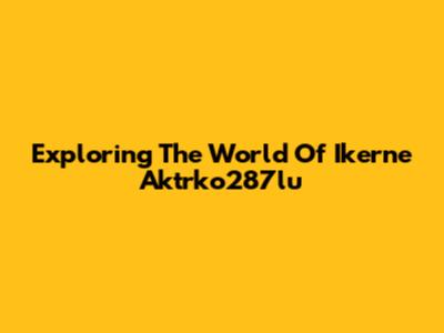 Exploring The World Of Ikerne Aktrko287lu