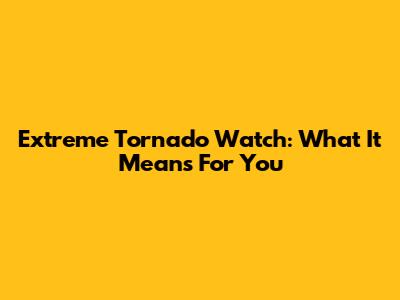 Extreme Tornado Watch: What It Means For You