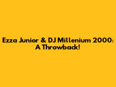 Ezza Junior & DJ Millenium 2000: A Throwback!