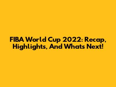 FIBA World Cup 2022: Recap, Highlights, And What's Next!