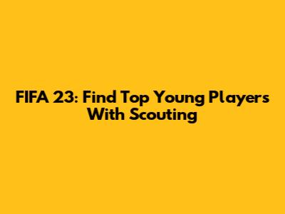 FIFA 23: Find Top Young Players With Scouting