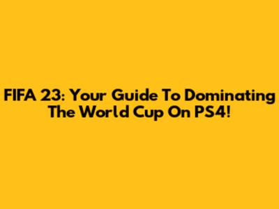 FIFA 23: Your Guide To Dominating The World Cup On PS4!