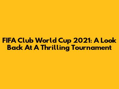FIFA Club World Cup 2021: A Look Back At A Thrilling Tournament