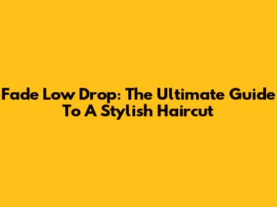 Fade Low Drop: The Ultimate Guide To A Stylish Haircut