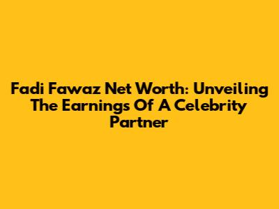 Fadi Fawaz Net Worth: Unveiling The Earnings Of A Celebrity Partner