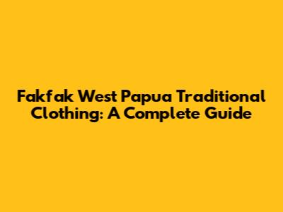 Fakfak West Papua Traditional Clothing: A Complete Guide
