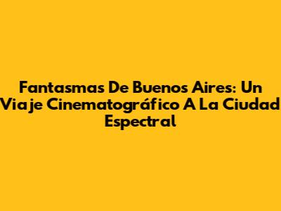 Fantasmas De Buenos Aires: Un Viaje Cinematográfico A La Ciudad Espectral