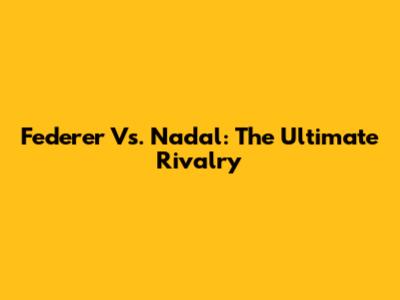 Federer Vs. Nadal: The Ultimate Rivalry