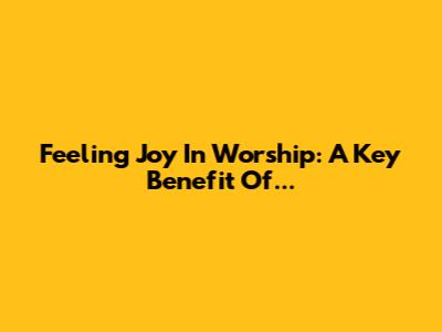 Feeling Joy In Worship: A Key Benefit Of...